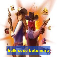 hulk sexo betoneira